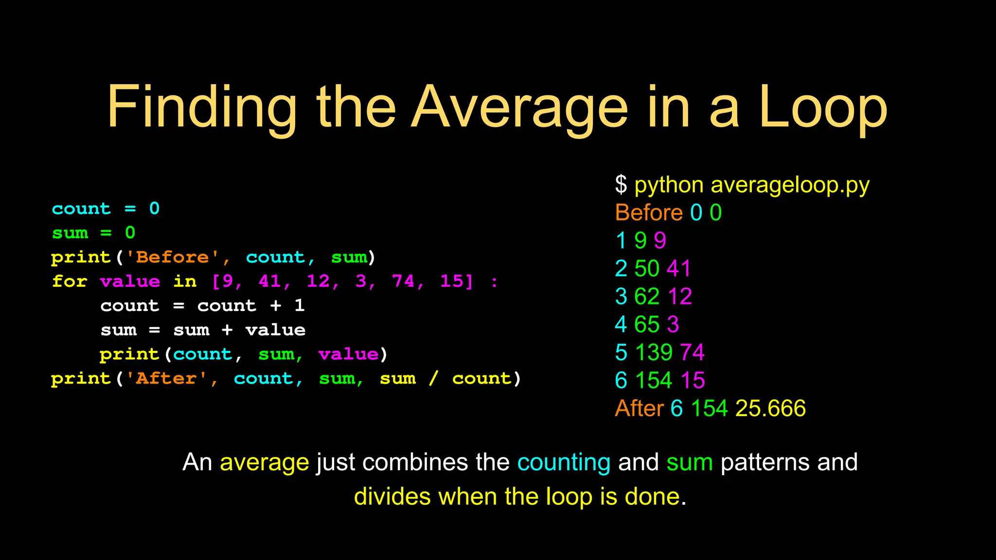 Finding the Average in a Loop
count = 0
sum = 0
print('Before', count, sum)
for value in [9, 41, 12, 3, 74, 15] :
count = count + 1
sum = sum + value
print(count, sum, value)
print('After', count, sum, sum / count)
$ python averageloop.py
Before 0 0
1 9 9
2 50 41
3 62 12
4 65 3
5 139 74
6 154 15
After 6 154 25.666
An average just combines the counting and sum patterns and
divides when the loop is done.
 