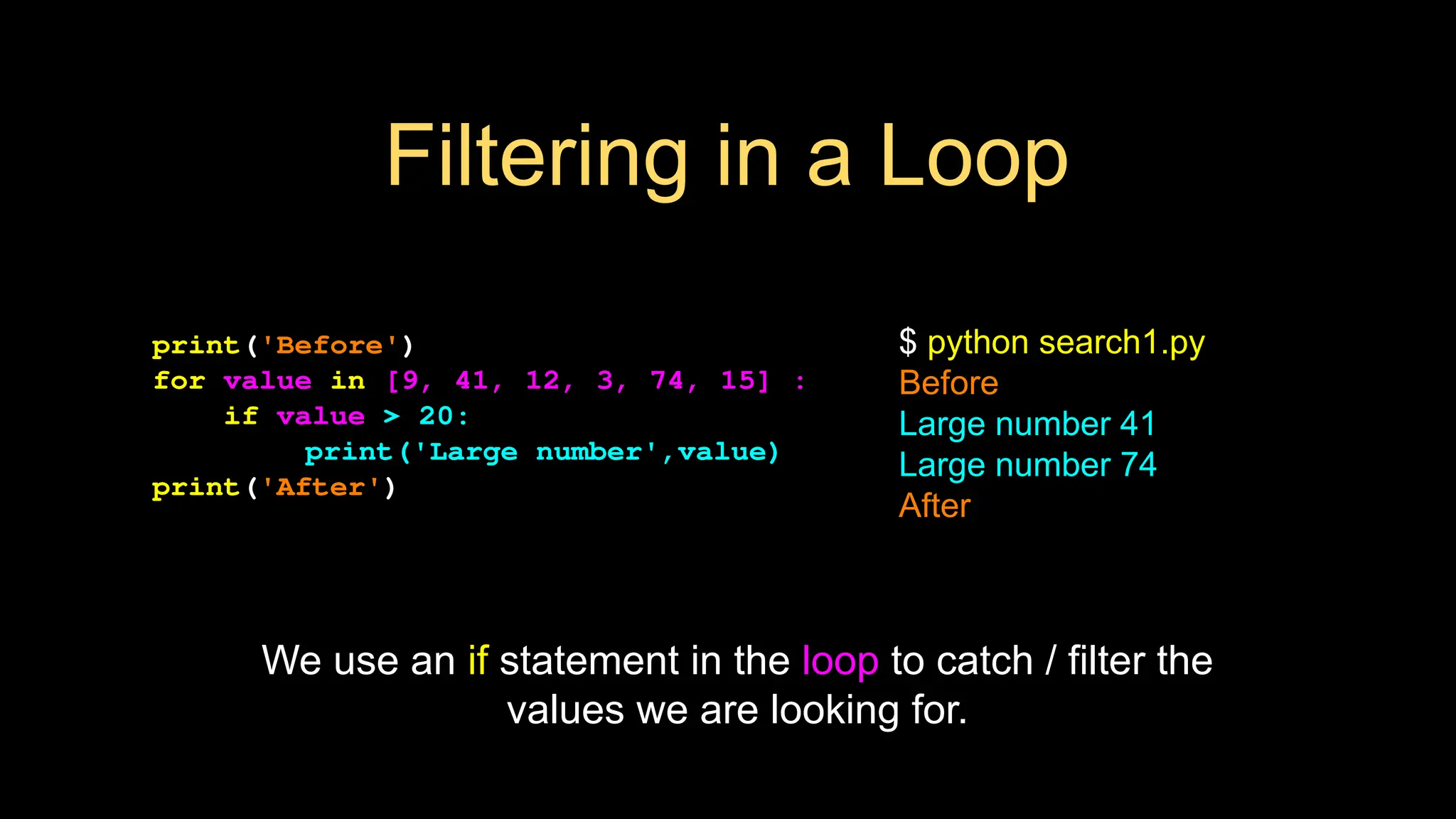 Filtering in a Loop
print('Before')
for value in [9, 41, 12, 3, 74, 15] :
if value > 20:
print('Large number',value)
print('After')
$ python search1.py
Before
Large number 41
Large number 74
After
We use an if statement in the loop to catch / filter the
values we are looking for.
 