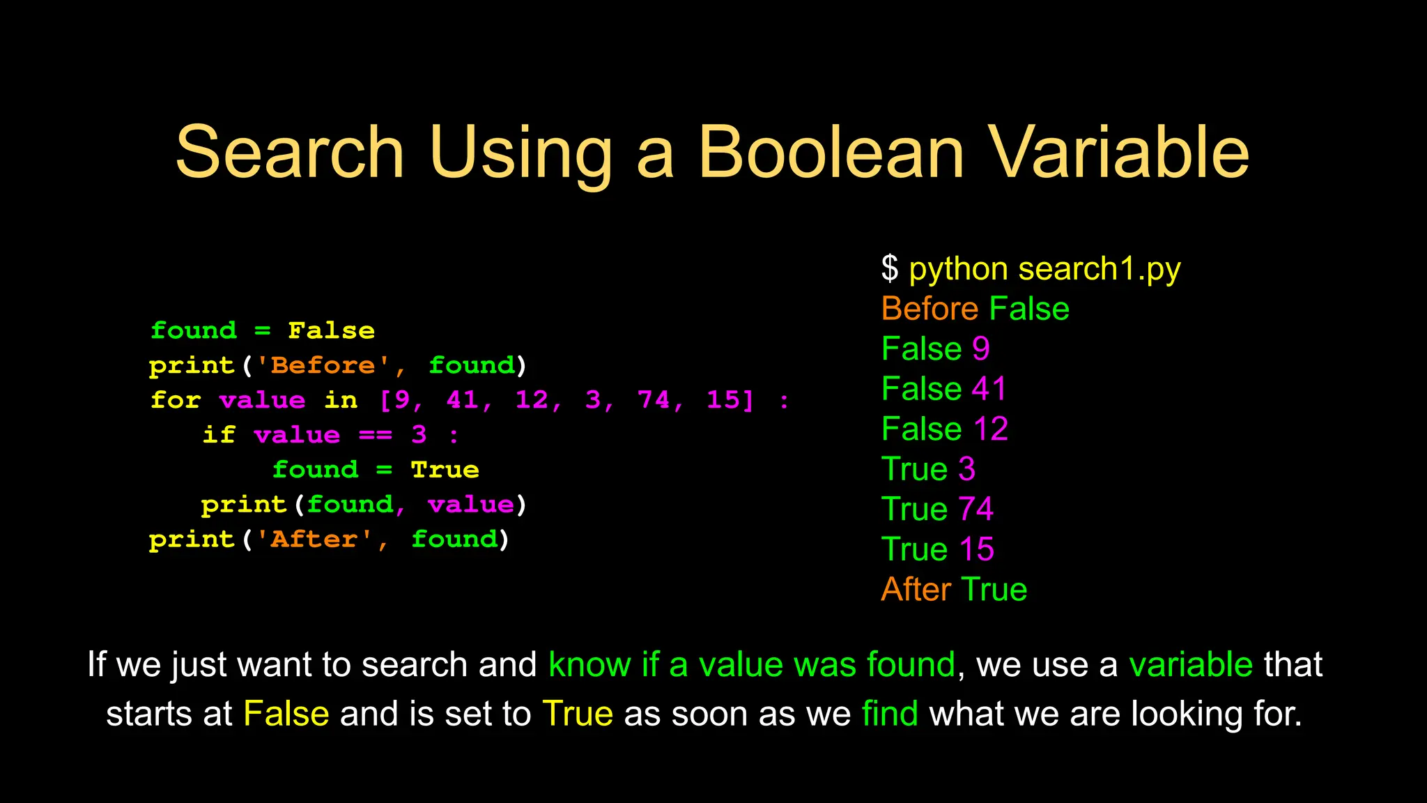 Search Using a Boolean Variable
found = False
print('Before', found)
for value in [9, 41, 12, 3, 74, 15] :
if value == 3 :
found = True
print(found, value)
print('After', found)
$ python search1.py
Before False
False 9
False 41
False 12
True 3
True 74
True 15
After True
If we just want to search and know if a value was found, we use a variable that
starts at False and is set to True as soon as we find what we are looking for.
 