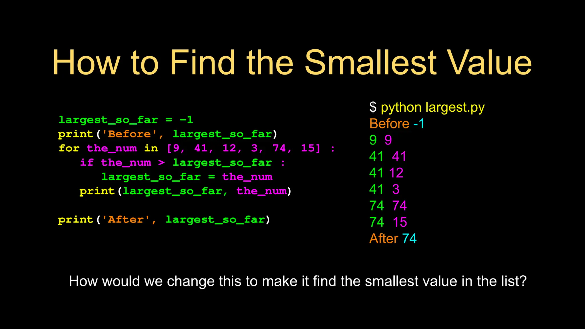 How to Find the Smallest Value
largest_so_far = -1
print('Before', largest_so_far)
for the_num in [9, 41, 12, 3, 74, 15] :
if the_num > largest_so_far :
largest_so_far = the_num
print(largest_so_far, the_num)
print('After', largest_so_far)
$ python largest.py
Before -1
9 9
41 41
41 12
41 3
74 74
74 15
After 74
How would we change this to make it find the smallest value in the list?
 