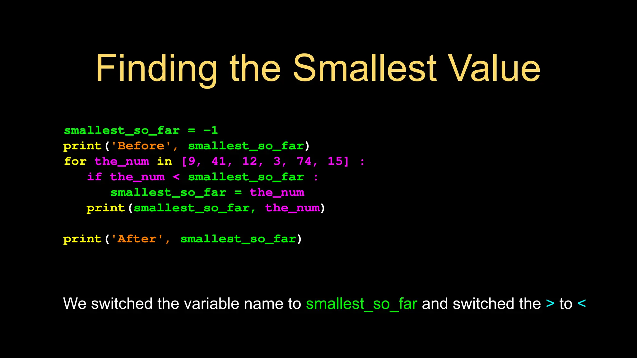 Finding the Smallest Value
smallest_so_far = -1
print('Before', smallest_so_far)
for the_num in [9, 41, 12, 3, 74, 15] :
if the_num < smallest_so_far :
smallest_so_far = the_num
print(smallest_so_far, the_num)
print('After', smallest_so_far)
We switched the variable name to smallest_so_far and switched the > to <
 