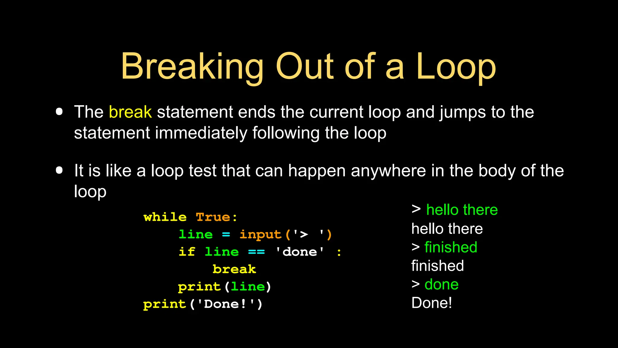 Breaking Out of a Loop
• The break statement ends the current loop and jumps to the
statement immediately following the loop
• It is like a loop test that can happen anywhere in the body of the
loop
> hello there
hello there
> finished
finished
> done
Done!
while True:
line = input('> ')
if line == 'done' :
break
print(line)
print('Done!')
 