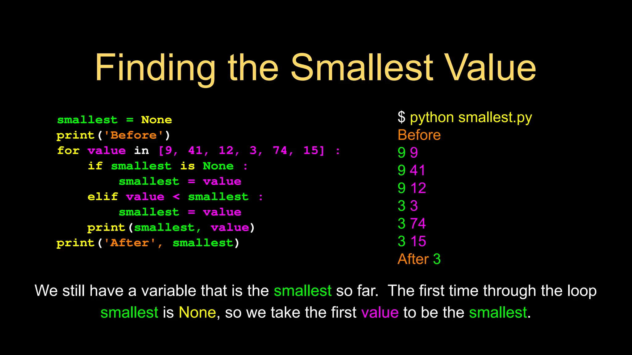 smallest = None
print('Before')
for value in [9, 41, 12, 3, 74, 15] :
if smallest is None :
smallest = value
elif value < smallest :
smallest = value
print(smallest, value)
print('After', smallest)
$ python smallest.py
Before
9 9
9 41
9 12
3 3
3 74
3 15
After 3
We still have a variable that is the smallest so far. The first time through the loop
smallest is None, so we take the first value to be the smallest.
Finding the Smallest Value
 