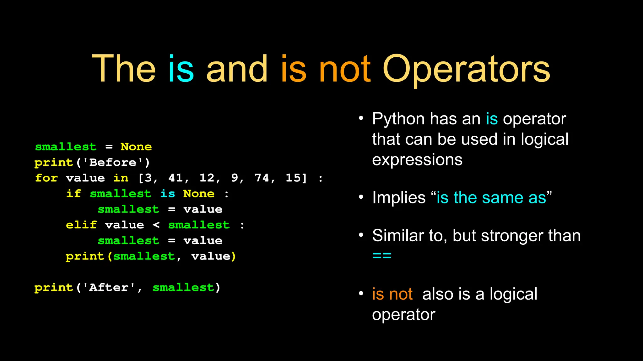The is and is not Operators
• Python has an is operator
that can be used in logical
expressions
• Implies “is the same as”
• Similar to, but stronger than
==
• is not also is a logical
operator
smallest = None
print('Before')
for value in [3, 41, 12, 9, 74, 15] :
if smallest is None :
smallest = value
elif value < smallest :
smallest = value
print(smallest, value)
print('After', smallest)
 