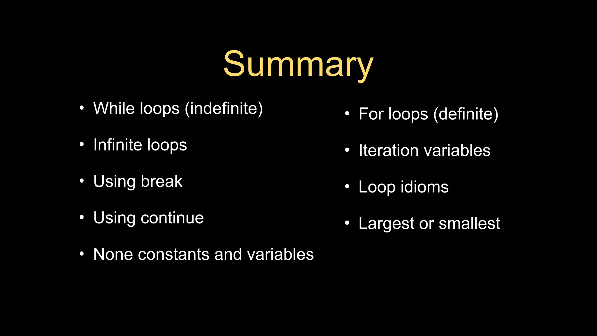 Summary
• While loops (indefinite)
• Infinite loops
• Using break
• Using continue
• None constants and variables
• For loops (definite)
• Iteration variables
• Loop idioms
• Largest or smallest
 