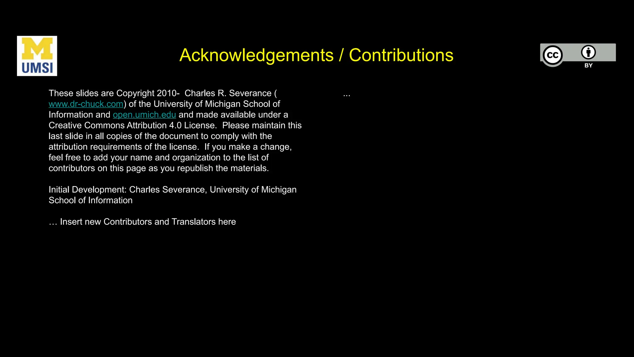 Acknowledgements / Contributions
These slides are Copyright 2010- Charles R. Severance (
www.dr-chuck.com) of the University of Michigan School of
Information and open.umich.edu and made available under a
Creative Commons Attribution 4.0 License. Please maintain this
last slide in all copies of the document to comply with the
attribution requirements of the license. If you make a change,
feel free to add your name and organization to the list of
contributors on this page as you republish the materials.
Initial Development: Charles Severance, University of Michigan
School of Information
… Insert new Contributors and Translators here
...
 