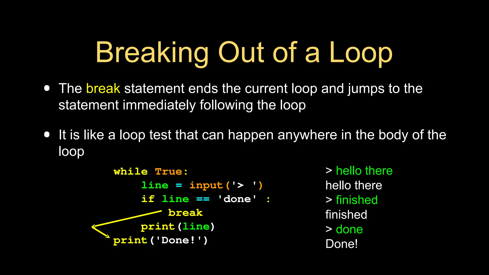 Breaking Out of a Loop
• The break statement ends the current loop and jumps to the
statement immediately following the loop
• It is like a loop test that can happen anywhere in the body of the
loop
> hello there
hello there
> finished
finished
> done
Done!
while True:
line = input('> ')
if line == 'done' :
break
print(line)
print('Done!')
 