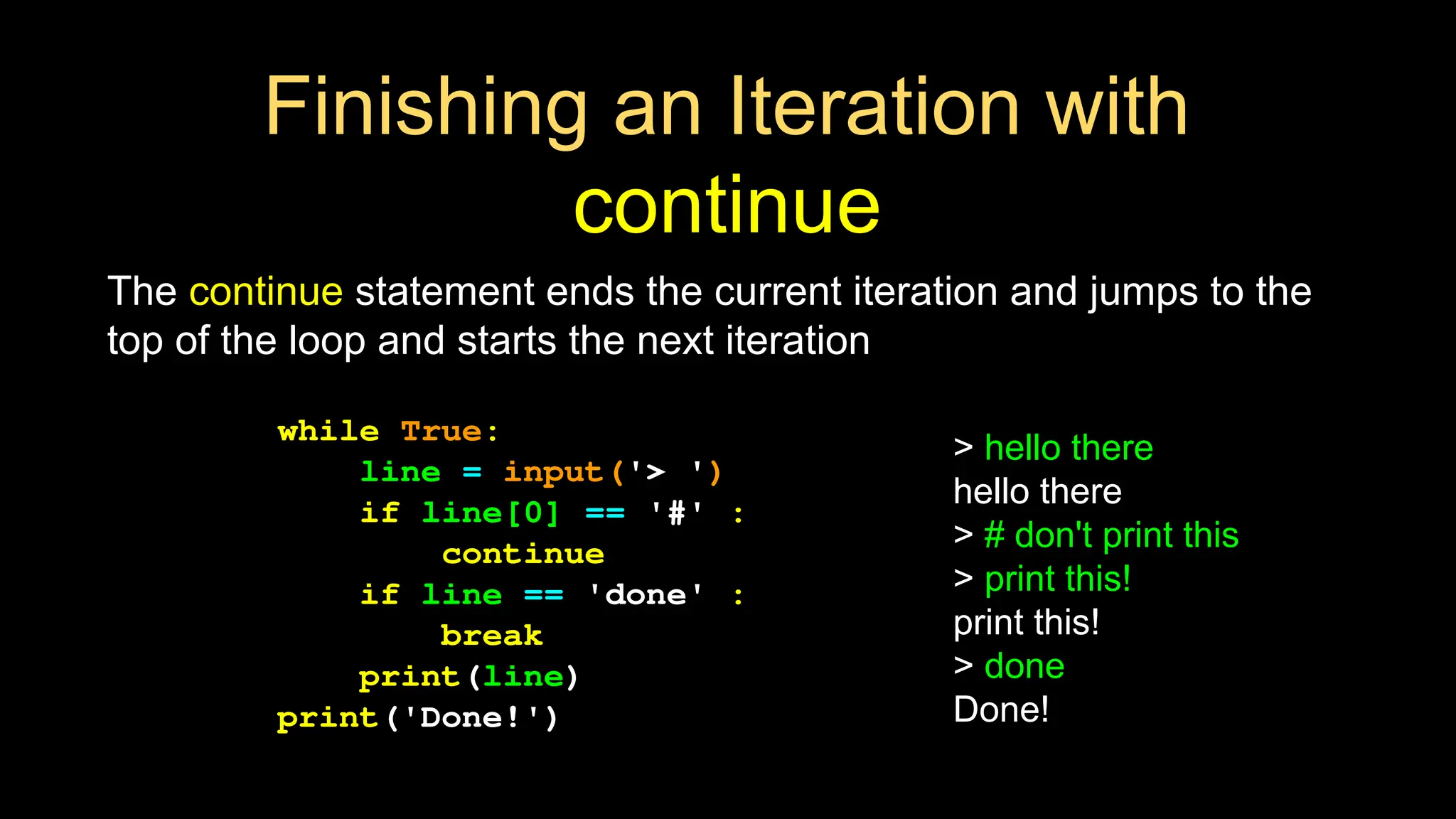 Finishing an Iteration with
continue
The continue statement ends the current iteration and jumps to the
top of the loop and starts the next iteration
while True:
line = input('> ')
if line[0] == '#' :
continue
if line == 'done' :
break
print(line)
print('Done!')
> hello there
hello there
> # don't print this
> print this!
print this!
> done
Done!
 