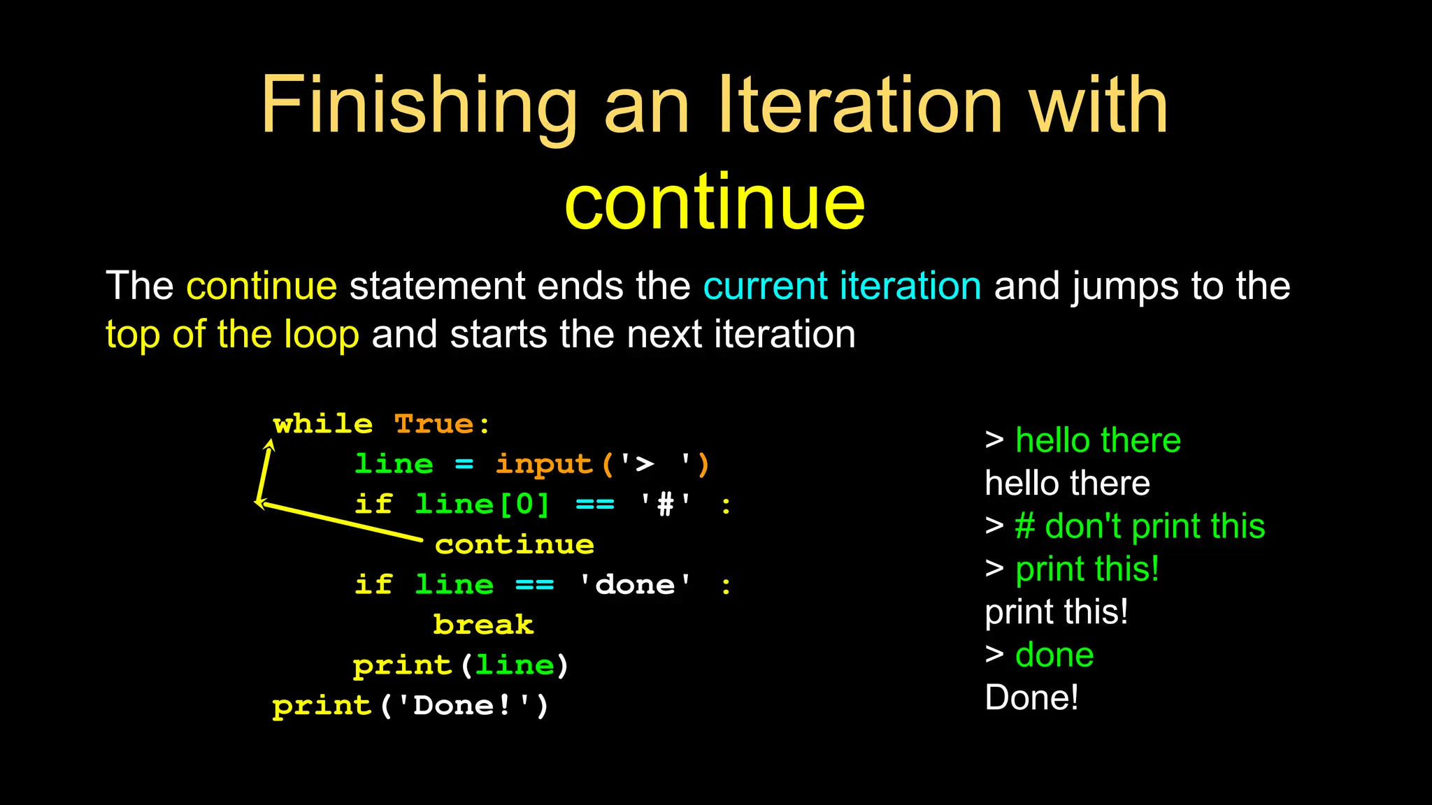 Finishing an Iteration with
continue
The continue statement ends the current iteration and jumps to the
top of the loop and starts the next iteration
while True:
line = input('> ')
if line[0] == '#' :
continue
if line == 'done' :
break
print(line)
print('Done!')
> hello there
hello there
> # don't print this
> print this!
print this!
> done
Done!
 