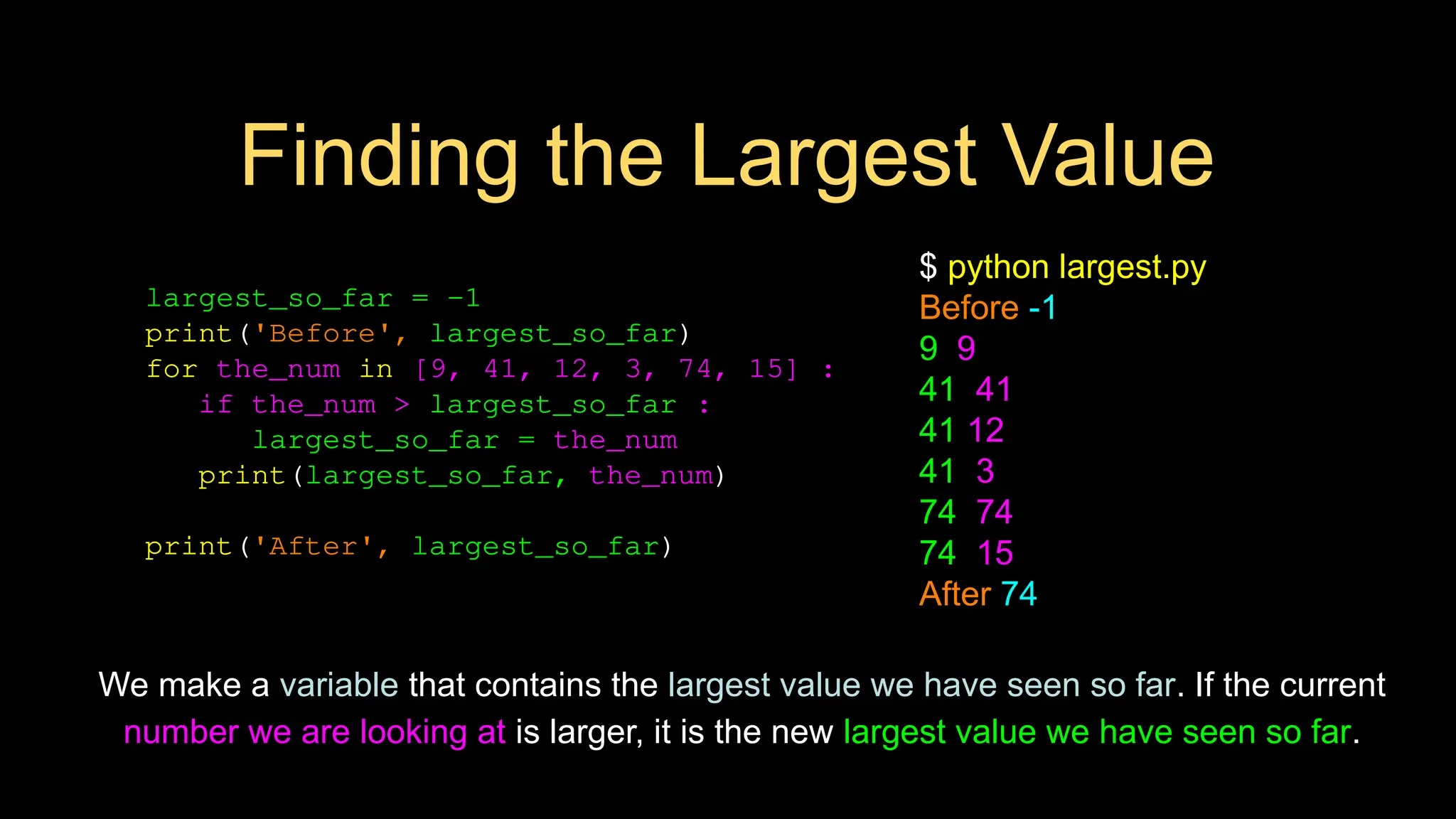 Finding the Largest Value
largest_so_far = -1
print('Before', largest_so_far)
for the_num in [9, 41, 12, 3, 74, 15] :
if the_num > largest_so_far :
largest_so_far = the_num
print(largest_so_far, the_num)
print('After', largest_so_far)
$ python largest.py
Before -1
9 9
41 41
41 12
41 3
74 74
74 15
After 74
We make a variable that contains the largest value we have seen so far. If the current
number we are looking at is larger, it is the new largest value we have seen so far.
 