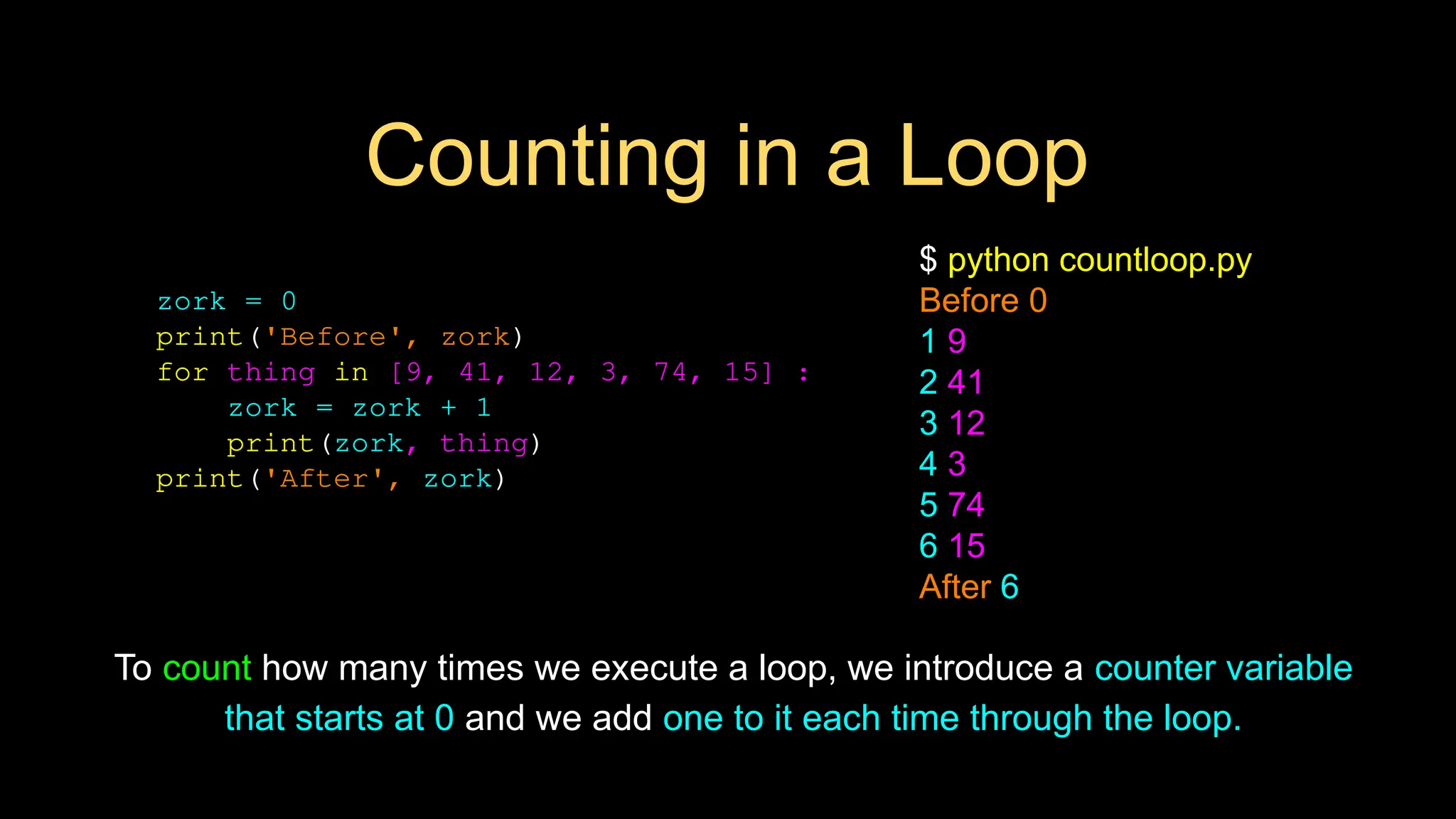 Counting in a Loop
zork = 0
print('Before', zork)
for thing in [9, 41, 12, 3, 74, 15] :
zork = zork + 1
print(zork, thing)
print('After', zork)
$ python countloop.py
Before 0
1 9
2 41
3 12
4 3
5 74
6 15
After 6
To count how many times we execute a loop, we introduce a counter variable
that starts at 0 and we add one to it each time through the loop.
 