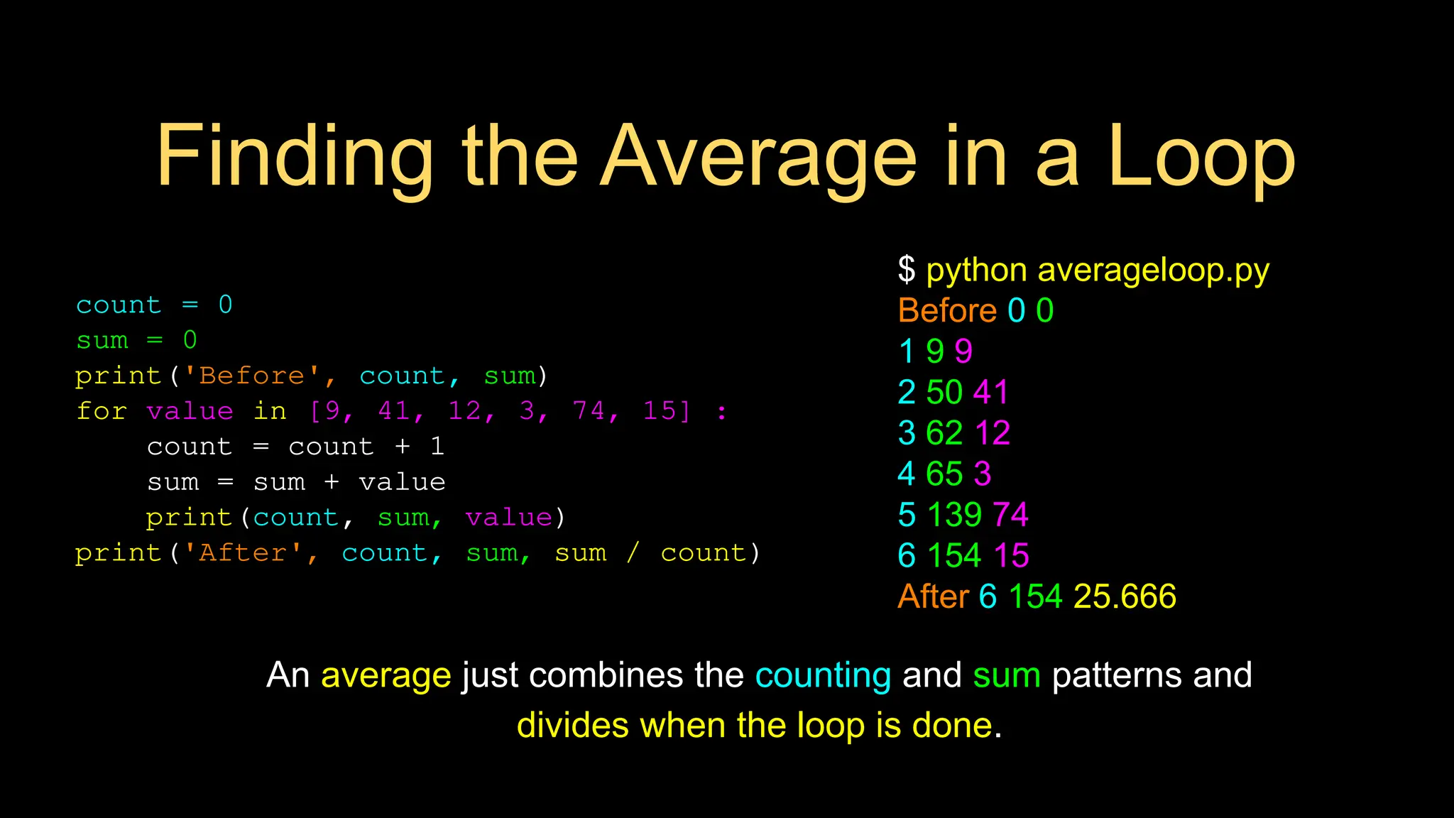 Finding the Average in a Loop
count = 0
sum = 0
print('Before', count, sum)
for value in [9, 41, 12, 3, 74, 15] :
count = count + 1
sum = sum + value
print(count, sum, value)
print('After', count, sum, sum / count)
$ python averageloop.py
Before 0 0
1 9 9
2 50 41
3 62 12
4 65 3
5 139 74
6 154 15
After 6 154 25.666
An average just combines the counting and sum patterns and
divides when the loop is done.
 