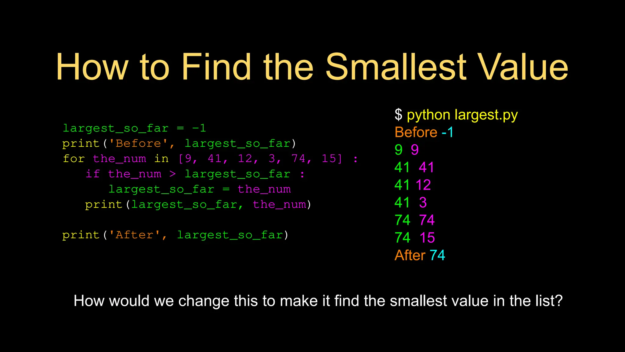 How to Find the Smallest Value
largest_so_far = -1
print('Before', largest_so_far)
for the_num in [9, 41, 12, 3, 74, 15] :
if the_num > largest_so_far :
largest_so_far = the_num
print(largest_so_far, the_num)
print('After', largest_so_far)
$ python largest.py
Before -1
9 9
41 41
41 12
41 3
74 74
74 15
After 74
How would we change this to make it find the smallest value in the list?
 