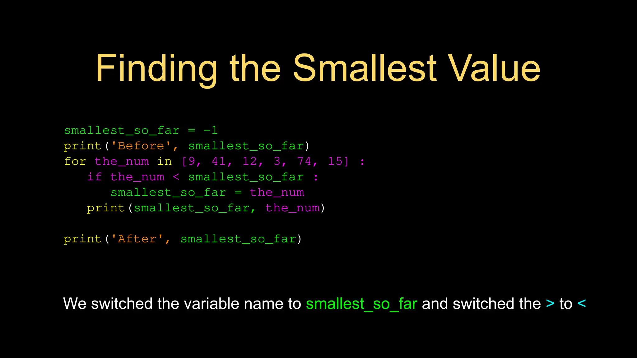 Finding the Smallest Value
smallest_so_far = -1
print('Before', smallest_so_far)
for the_num in [9, 41, 12, 3, 74, 15] :
if the_num < smallest_so_far :
smallest_so_far = the_num
print(smallest_so_far, the_num)
print('After', smallest_so_far)
We switched the variable name to smallest_so_far and switched the > to <
 