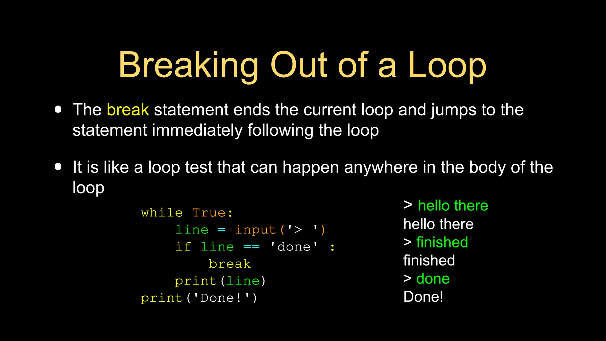 Breaking Out of a Loop
• The break statement ends the current loop and jumps to the
statement immediately following the loop
• It is like a loop test that can happen anywhere in the body of the
loop
> hello there
hello there
> finished
finished
> done
Done!
while True:
line = input('> ')
if line == 'done' :
break
print(line)
print('Done!')
 