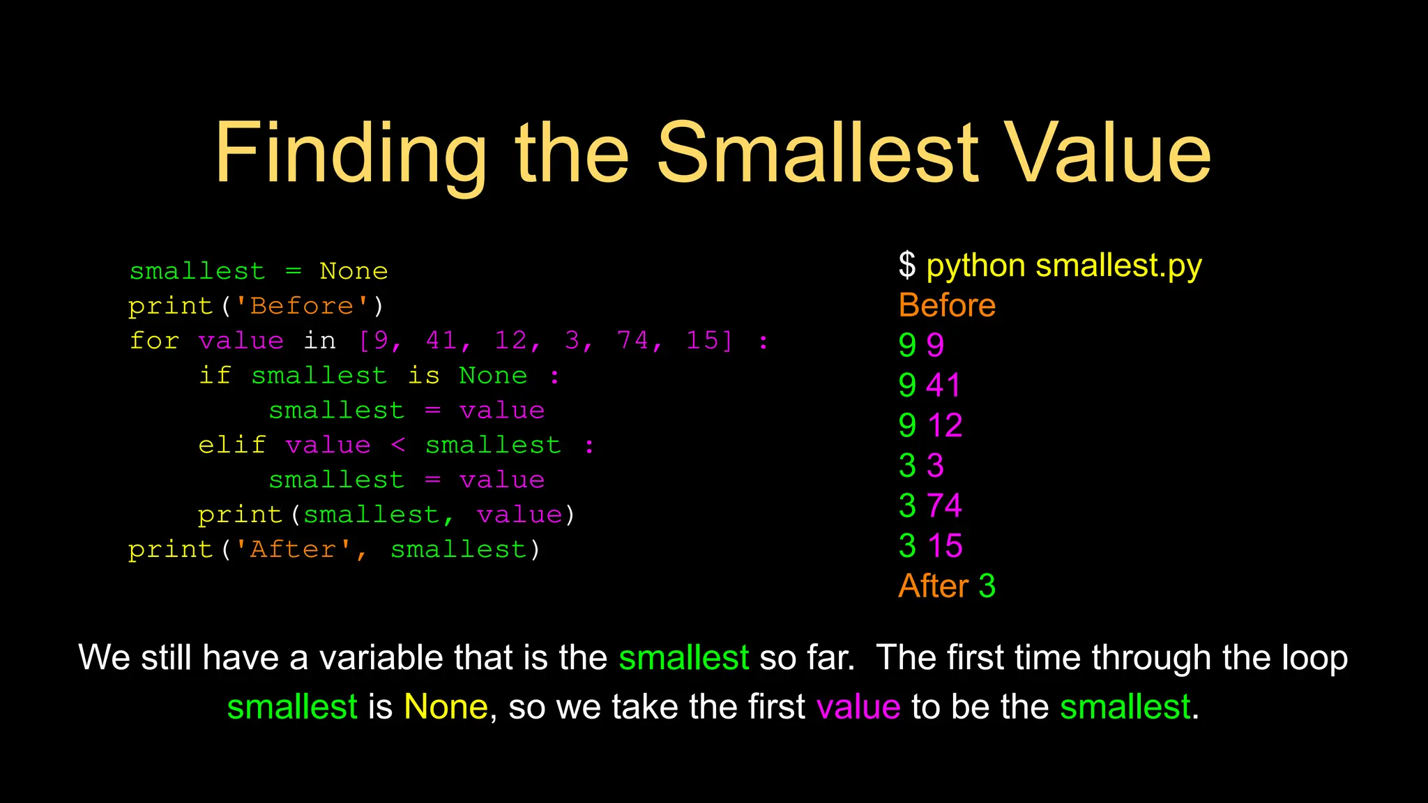 smallest = None
print('Before')
for value in [9, 41, 12, 3, 74, 15] :
if smallest is None :
smallest = value
elif value < smallest :
smallest = value
print(smallest, value)
print('After', smallest)
$ python smallest.py
Before
9 9
9 41
9 12
3 3
3 74
3 15
After 3
We still have a variable that is the smallest so far. The first time through the loop
smallest is None, so we take the first value to be the smallest.
Finding the Smallest Value
 