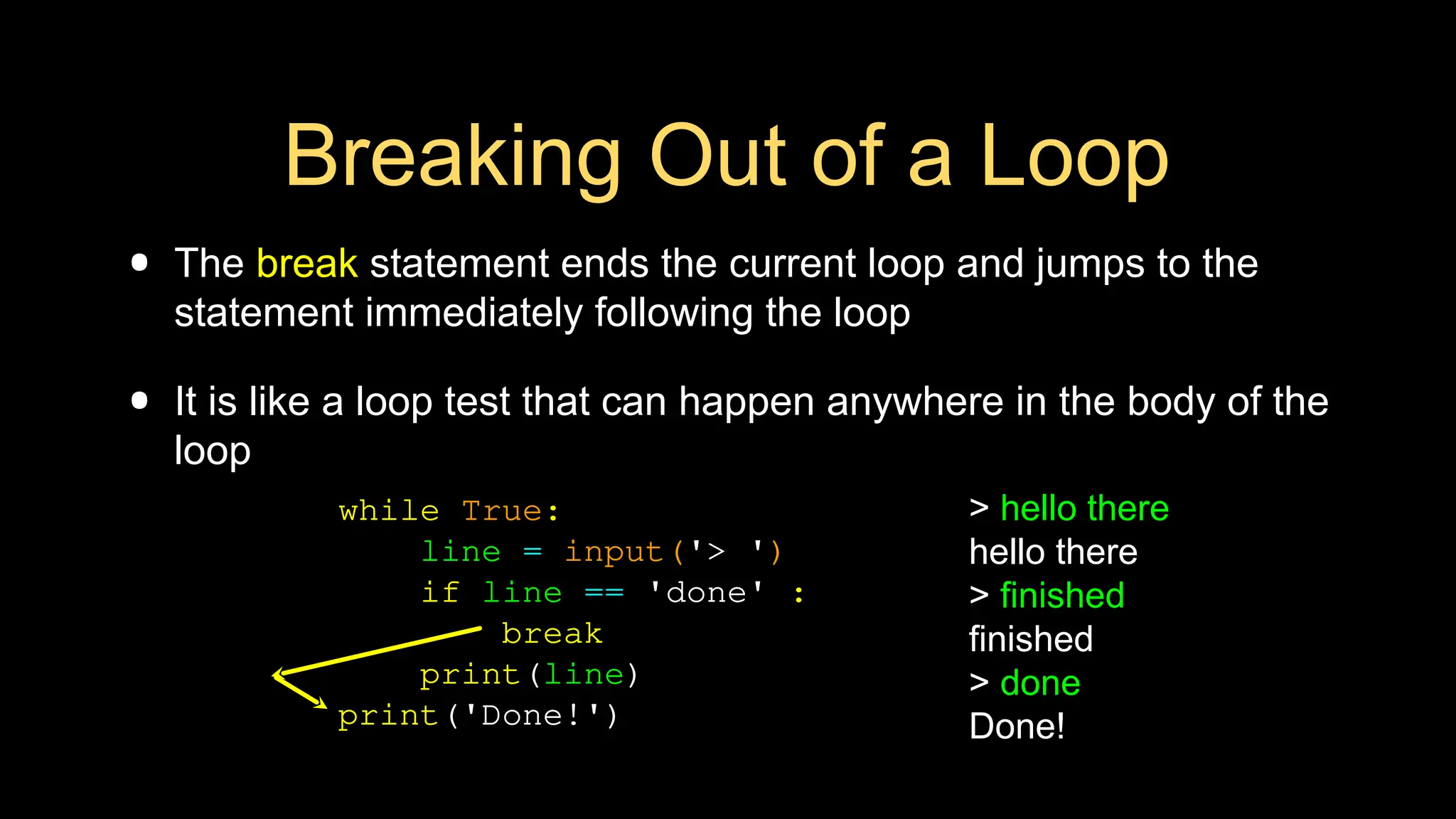 Breaking Out of a Loop
• The break statement ends the current loop and jumps to the
statement immediately following the loop
• It is like a loop test that can happen anywhere in the body of the
loop
> hello there
hello there
> finished
finished
> done
Done!
while True:
line = input('> ')
if line == 'done' :
break
print(line)
print('Done!')
 