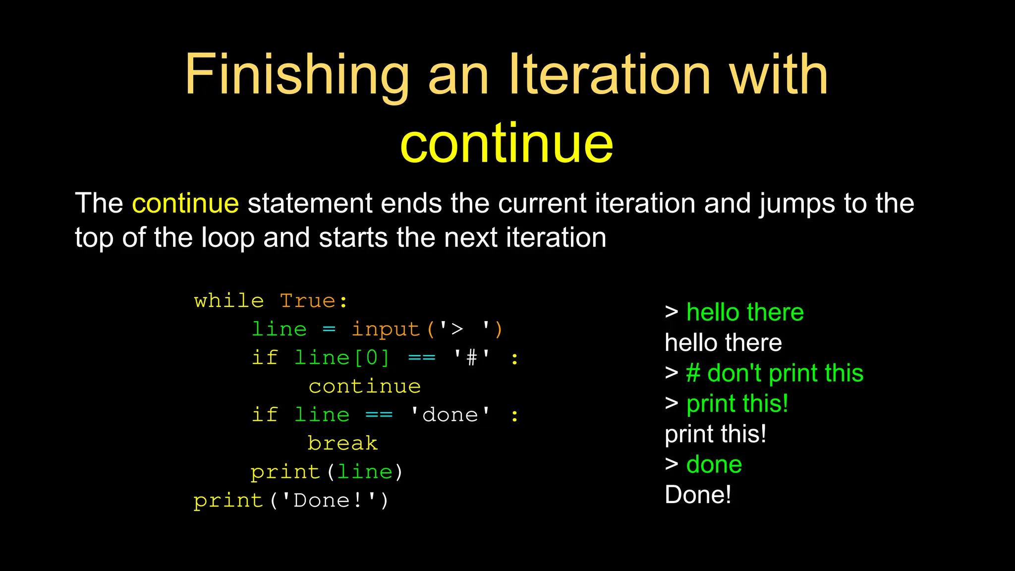 Finishing an Iteration with
continue
The continue statement ends the current iteration and jumps to the
top of the loop and starts the next iteration
while True:
line = input('> ')
if line[0] == '#' :
continue
if line == 'done' :
break
print(line)
print('Done!')
> hello there
hello there
> # don't print this
> print this!
print this!
> done
Done!
 
