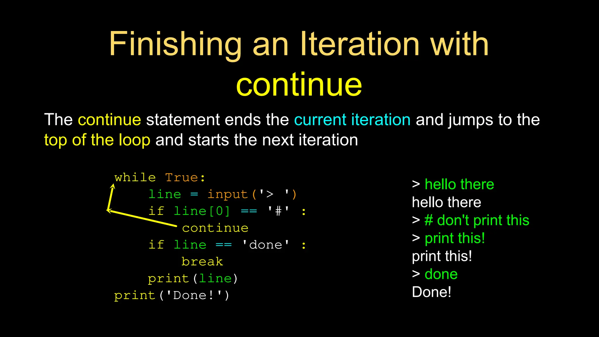 Finishing an Iteration with
continue
The continue statement ends the current iteration and jumps to the
top of the loop and starts the next iteration
while True:
line = input('> ')
if line[0] == '#' :
continue
if line == 'done' :
break
print(line)
print('Done!')
> hello there
hello there
> # don't print this
> print this!
print this!
> done
Done!
 