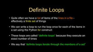 Definite Loops
• Quite often we have a list of items of the lines in a file -
effectively a finite set of things
• We can write a loop to run the loop once for each of the items in
a set using the Python for construct
• These loops are called “definite loops” because they execute an
exact number of times
• We say that “definite loops iterate through the members of a set”
 