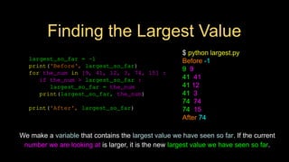 Finding the Largest Value
largest_so_far = -1
print('Before', largest_so_far)
for the_num in [9, 41, 12, 3, 74, 15] :
if the_num > largest_so_far :
largest_so_far = the_num
print(largest_so_far, the_num)
print('After', largest_so_far)
$ python largest.py
Before -1
9 9
41 41
41 12
41 3
74 74
74 15
After 74
We make a variable that contains the largest value we have seen so far. If the current
number we are looking at is larger, it is the new largest value we have seen so far.
 