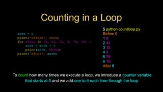 Counting in a Loop
zork = 0
print('Before', zork)
for thing in [9, 41, 12, 3, 74, 15] :
zork = zork + 1
print(zork, thing)
print('After', zork)
$ python countloop.py
Before 0
1 9
2 41
3 12
4 3
5 74
6 15
After 6
To count how many times we execute a loop, we introduce a counter variable
that starts at 0 and we add one to it each time through the loop.
 