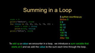 Summing in a Loop
zork = 0
print('Before', zork)
for thing in [9, 41, 12, 3, 74, 15] :
zork = zork + thing
print(zork, thing)
print('After', zork)
$ python countloop.py
Before 0
9 9
50 41
62 12
65 3
139 74
154 15
After 154
To add up a value we encounter in a loop, we introduce a sum variable that
starts at 0 and we add the value to the sum each time through the loop.
 