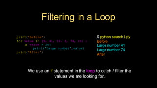 Filtering in a Loop
print('Before')
for value in [9, 41, 12, 3, 74, 15] :
if value > 20:
print('Large number',value)
print('After')
$ python search1.py
Before
Large number 41
Large number 74
After
We use an if statement in the loop to catch / filter the
values we are looking for.
 