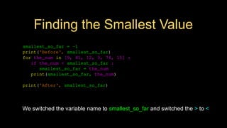Finding the Smallest Value
smallest_so_far = -1
print('Before', smallest_so_far)
for the_num in [9, 41, 12, 3, 74, 15] :
if the_num < smallest_so_far :
smallest_so_far = the_num
print(smallest_so_far, the_num)
print('After', smallest_so_far)
We switched the variable name to smallest_so_far and switched the > to <
 