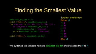 Finding the Smallest Value
smallest_so_far = -1
print('Before', smallest_so_far)
for the_num in [9, 41, 12, 3, 74, 15] :
if the_num < smallest_so_far :
smallest_so_far = the_num
print(smallest_so_far, the_num)
print('After', smallest_so_far)
We switched the variable name to smallest_so_far and switched the > to <
$ python smallbad.py
Before -1
-1 9
-1 41
-1 12
-1 3
-1 74
-1 15
After -1
 