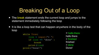 Breaking Out of a Loop
• The break statement ends the current loop and jumps to the
statement immediately following the loop
• It is like a loop test that can happen anywhere in the body of the
loop
> hello there
hello there
> finished
finished
> done
Done!
while True:
line = input('> ')
if line == 'done' :
break
print(line)
print('Done!')
 