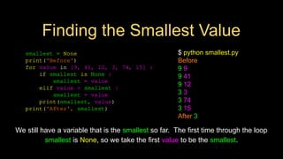 smallest = None
print('Before')
for value in [9, 41, 12, 3, 74, 15] :
if smallest is None :
smallest = value
elif value < smallest :
smallest = value
print(smallest, value)
print('After', smallest)
$ python smallest.py
Before
9 9
9 41
9 12
3 3
3 74
3 15
After 3
We still have a variable that is the smallest so far. The first time through the loop
smallest is None, so we take the first value to be the smallest.
Finding the Smallest Value
 