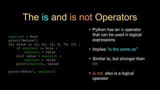 The is and is not Operators
• Python has an is operator
that can be used in logical
expressions
• Implies “is the same as”
• Similar to, but stronger than
==
• is not also is a logical
operator
smallest = None
print('Before')
for value in [3, 41, 12, 9, 74, 15] :
if smallest is None :
smallest = value
elif value < smallest :
smallest = value
print(smallest, value)
print('After', smallest)
 