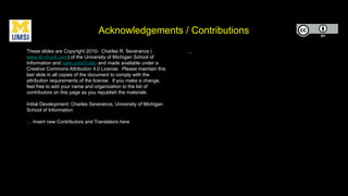 Acknowledgements / Contributions
These slides are Copyright 2010- Charles R. Severance (
www.dr-chuck.com) of the University of Michigan School of
Information and open.umich.edu and made available under a
Creative Commons Attribution 4.0 License. Please maintain this
last slide in all copies of the document to comply with the
attribution requirements of the license. If you make a change,
feel free to add your name and organization to the list of
contributors on this page as you republish the materials.
Initial Development: Charles Severance, University of Michigan
School of Information
… Insert new Contributors and Translators here
...
 