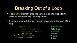 Breaking Out of a Loop
• The break statement ends the current loop and jumps to the
statement immediately following the loop
• It is like a loop test that can happen anywhere in the body of the
loop
> hello there
hello there
> finished
finished
> done
Done!
while True:
line = input('> ')
if line == 'done' :
break
print(line)
print('Done!')
 