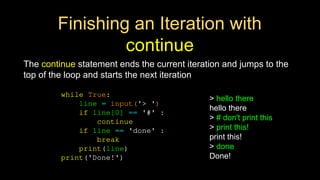 Finishing an Iteration with
continue
The continue statement ends the current iteration and jumps to the
top of the loop and starts the next iteration
while True:
line = input('> ')
if line[0] == '#' :
continue
if line == 'done' :
break
print(line)
print('Done!')
> hello there
hello there
> # don't print this
> print this!
print this!
> done
Done!
 