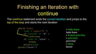 Finishing an Iteration with
continue
The continue statement ends the current iteration and jumps to the
top of the loop and starts the next iteration
while True:
line = input('> ')
if line[0] == '#' :
continue
if line == 'done' :
break
print(line)
print('Done!')
> hello there
hello there
> # don't print this
> print this!
print this!
> done
Done!
 
