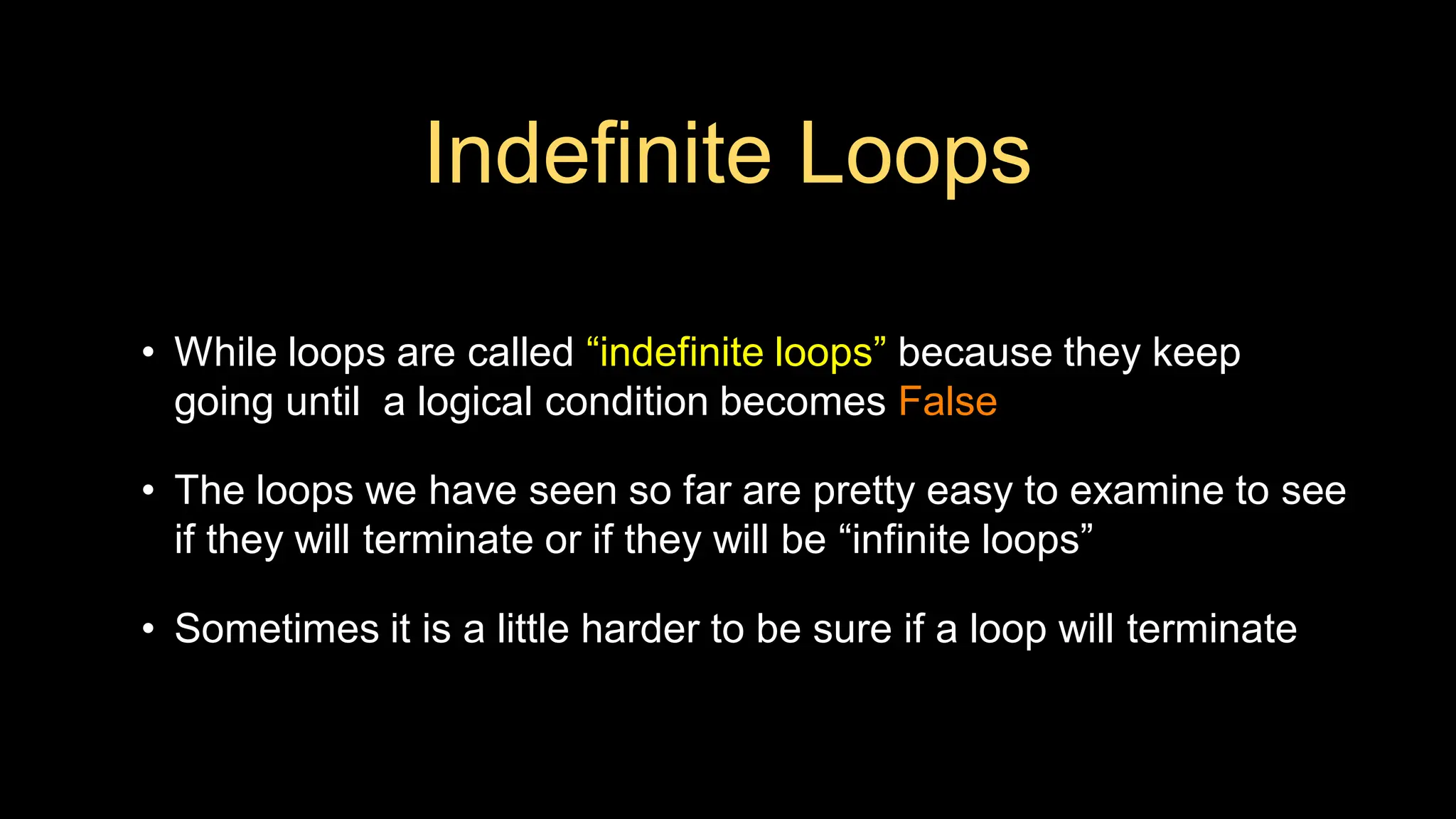 Indefinite Loops
• While loops are called “indefinite loops” because they keep
going until a logical condition becomes False
• The loops we have seen so far are pretty easy to examine to see
if they will terminate or if they will be “infinite loops”
• Sometimes it is a little harder to be sure if a loop will terminate
 