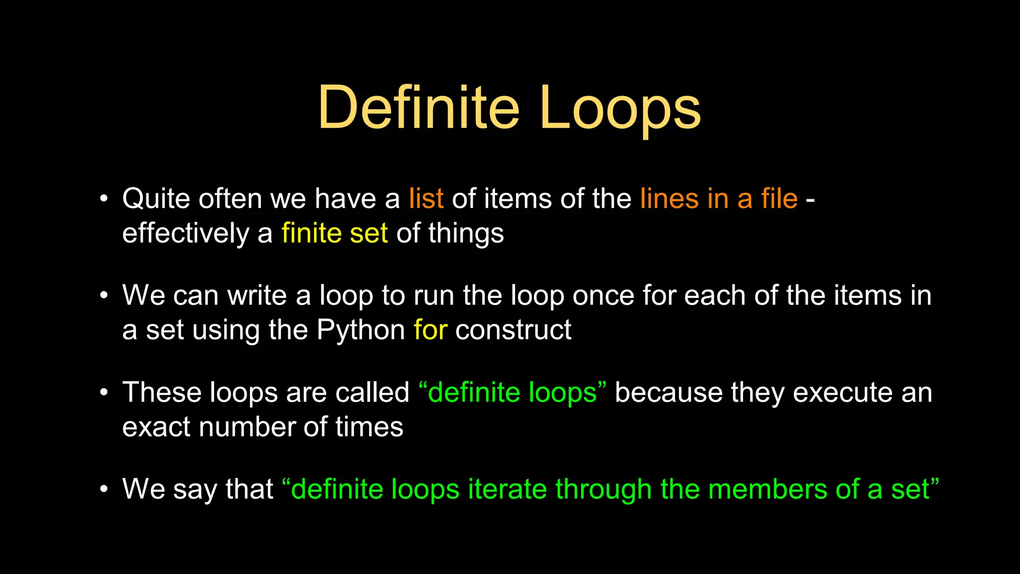 Definite Loops
• Quite often we have a list of items of the lines in a file -
effectively a finite set of things
• We can write a loop to run the loop once for each of the items in
a set using the Python for construct
• These loops are called “definite loops” because they execute an
exact number of times
• We say that “definite loops iterate through the members of a set”
 