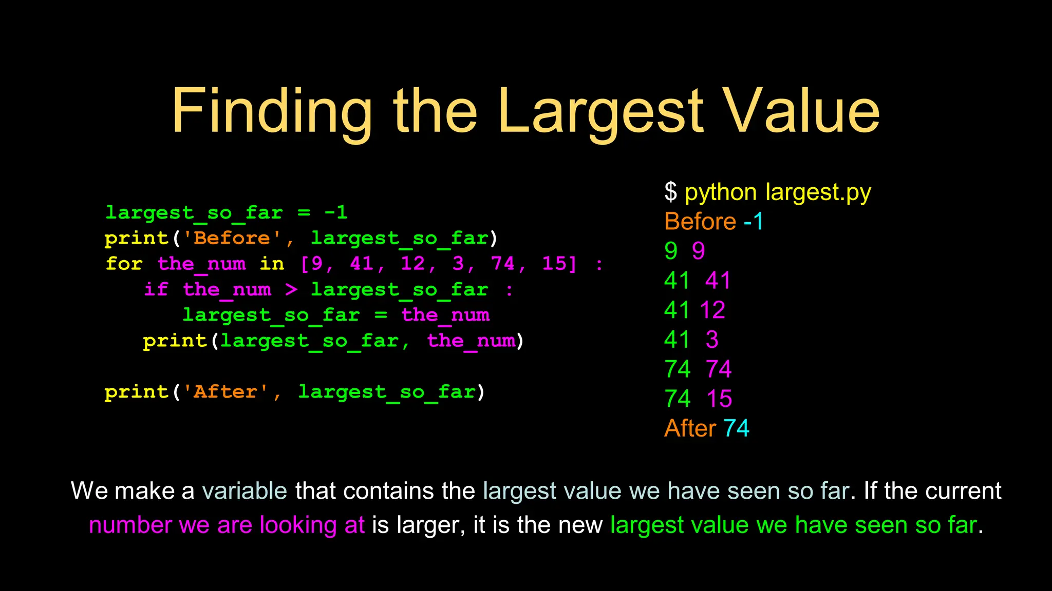 Finding the Largest Value
largest_so_far = -1
print('Before', largest_so_far)
for the_num in [9, 41, 12, 3, 74, 15] :
if the_num > largest_so_far :
largest_so_far = the_num
print(largest_so_far, the_num)
print('After', largest_so_far)
$ python largest.py
Before -1
9 9
41 41
41 12
41 3
74 74
74 15
After 74
We make a variable that contains the largest value we have seen so far. If the current
number we are looking at is larger, it is the new largest value we have seen so far.
 