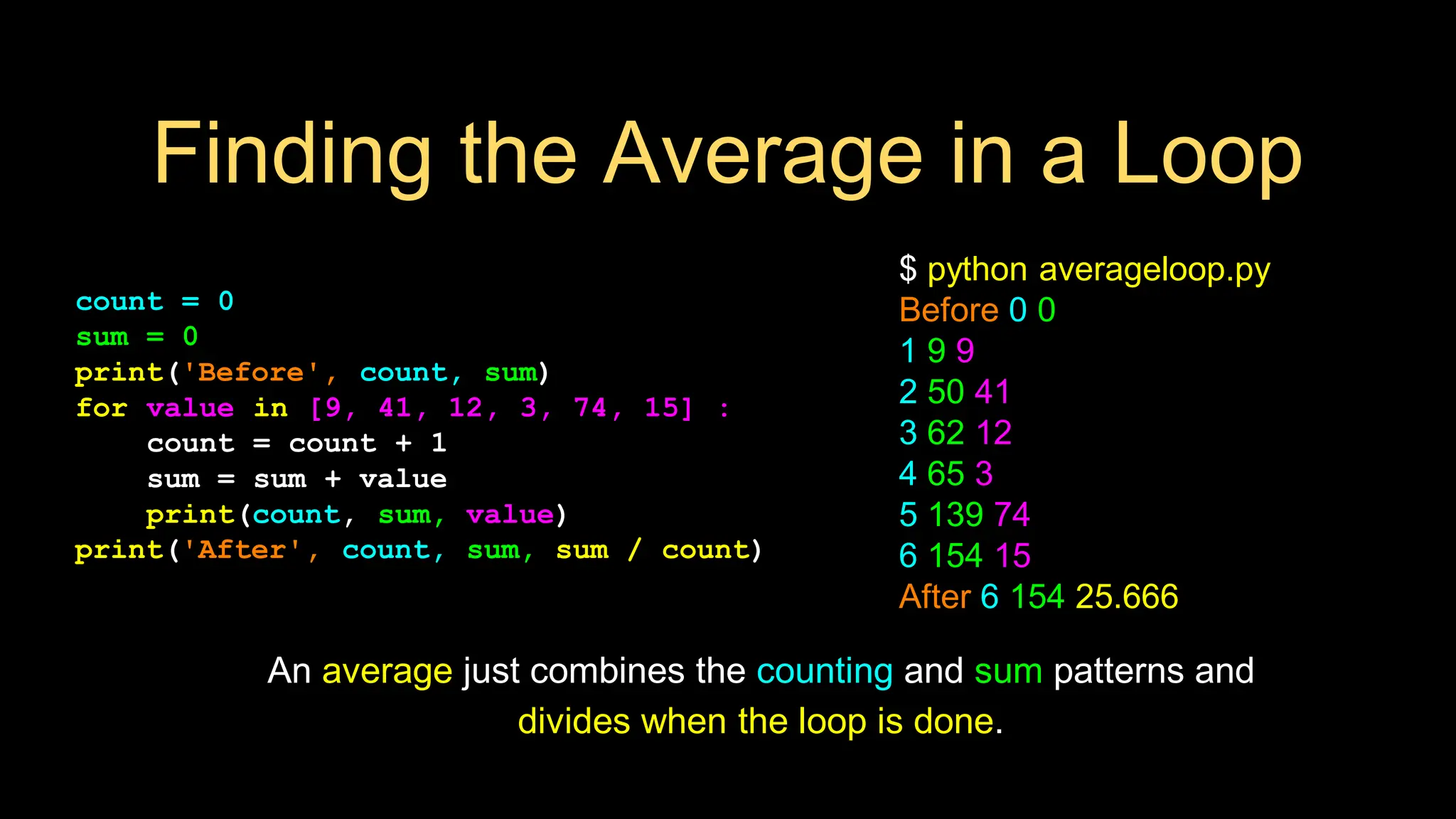 Finding the Average in a Loop
count = 0
sum = 0
print('Before', count, sum)
for value in [9, 41, 12, 3, 74, 15] :
count = count + 1
sum = sum + value
print(count, sum, value)
print('After', count, sum, sum / count)
$ python averageloop.py
Before 0 0
1 9 9
2 50 41
3 62 12
4 65 3
5 139 74
6 154 15
After 6 154 25.666
An average just combines the counting and sum patterns and
divides when the loop is done.
 