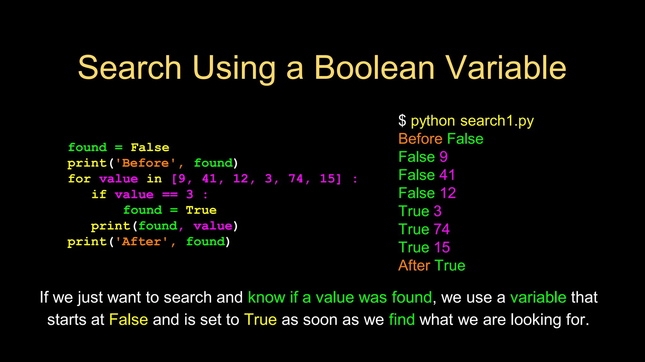 Search Using a Boolean Variable
found = False
print('Before', found)
for value in [9, 41, 12, 3, 74, 15] :
if value == 3 :
found = True
print(found, value)
print('After', found)
$ python search1.py
Before False
False 9
False 41
False 12
True 3
True 74
True 15
After True
If we just want to search and know if a value was found, we use a variable that
starts at False and is set to True as soon as we find what we are looking for.
 