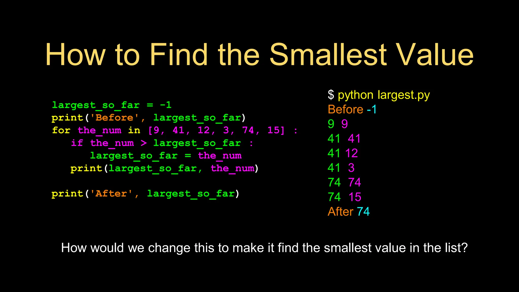 How to Find the Smallest Value
largest_so_far = -1
print('Before', largest_so_far)
for the_num in [9, 41, 12, 3, 74, 15] :
if the_num > largest_so_far :
largest_so_far = the_num
print(largest_so_far, the_num)
print('After', largest_so_far)
$ python largest.py
Before -1
9 9
41 41
41 12
41 3
74 74
74 15
After 74
How would we change this to make it find the smallest value in the list?
 