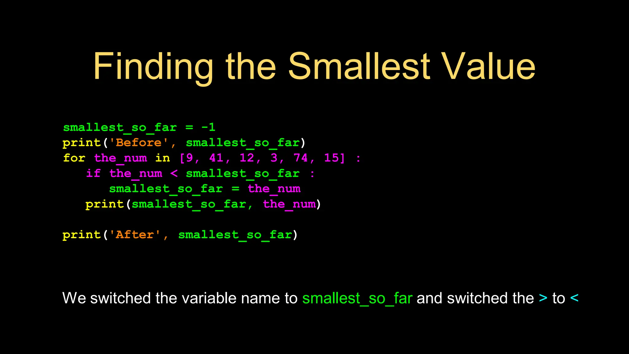 Finding the Smallest Value
smallest_so_far = -1
print('Before', smallest_so_far)
for the_num in [9, 41, 12, 3, 74, 15] :
if the_num < smallest_so_far :
smallest_so_far = the_num
print(smallest_so_far, the_num)
print('After', smallest_so_far)
We switched the variable name to smallest_so_far and switched the > to <
 