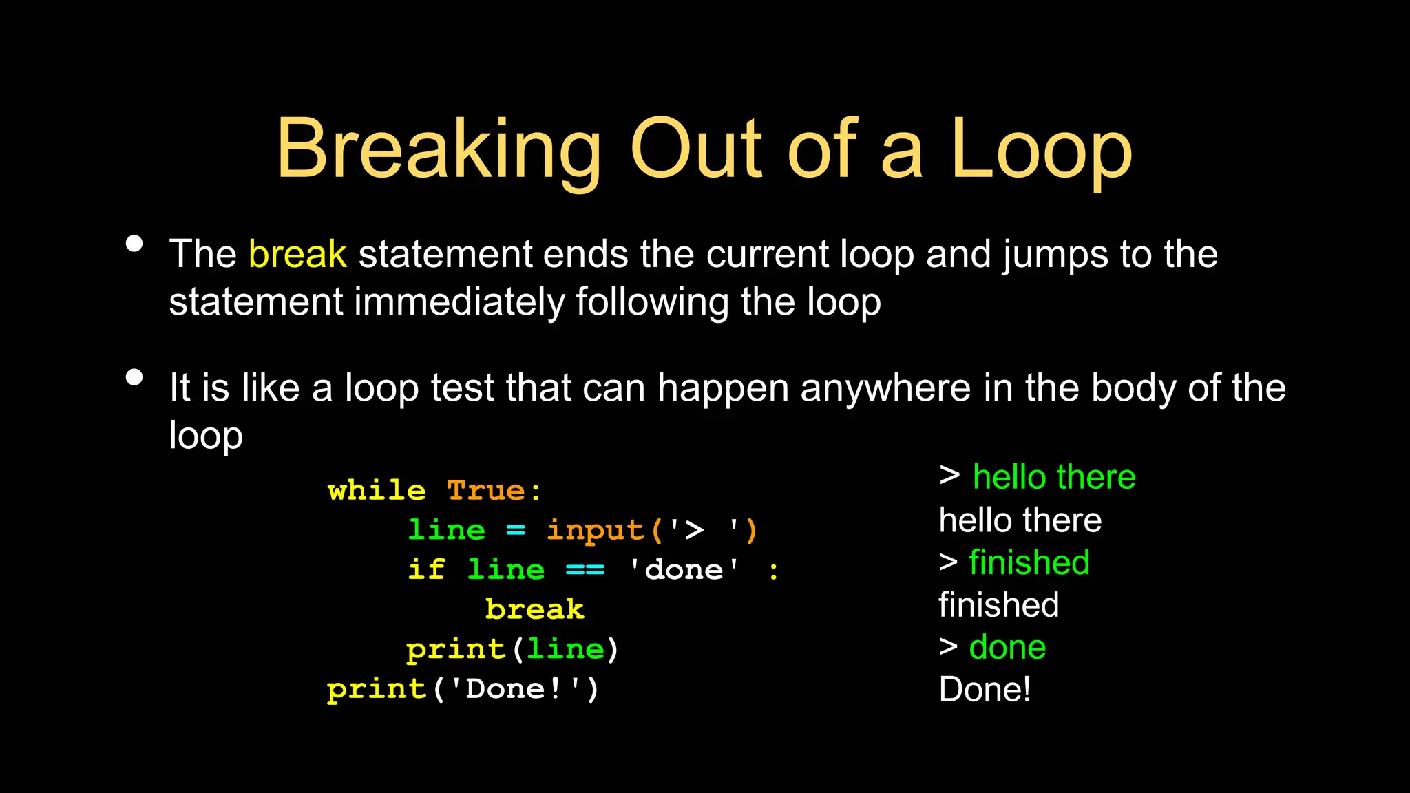 Breaking Out of a Loop
• The break statement ends the current loop and jumps to the
statement immediately following the loop
• It is like a loop test that can happen anywhere in the body of the
loop
> hello there
hello there
> finished
finished
> done
Done!
while True:
line = input('> ')
if line == 'done' :
break
print(line)
print('Done!')
 