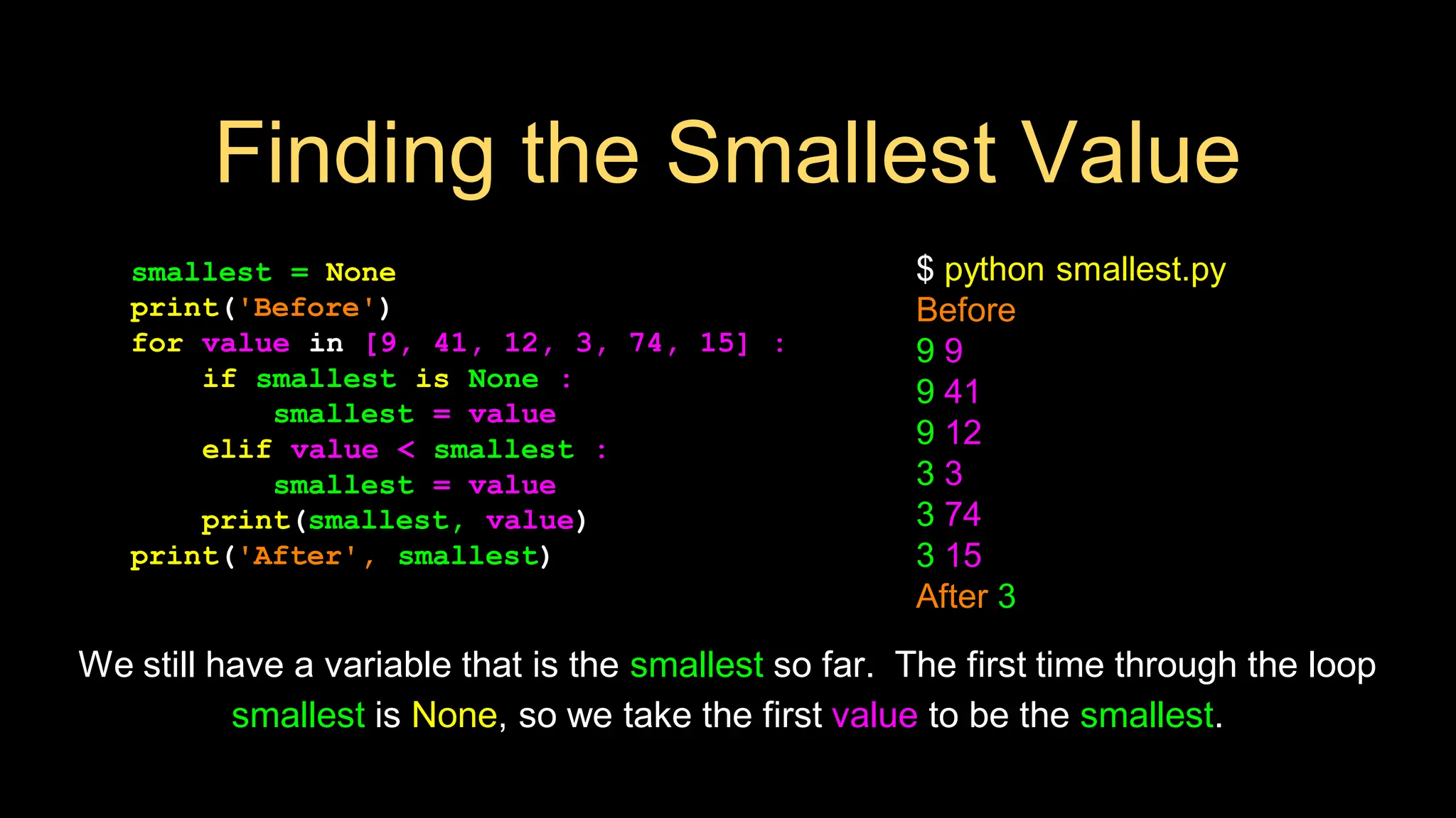 smallest = None
print('Before')
for value in [9, 41, 12, 3, 74, 15] :
if smallest is None :
smallest = value
elif value < smallest :
smallest = value
print(smallest, value)
print('After', smallest)
$ python smallest.py
Before
9 9
9 41
9 12
3 3
3 74
3 15
After 3
We still have a variable that is the smallest so far. The first time through the loop
smallest is None, so we take the first value to be the smallest.
Finding the Smallest Value
 