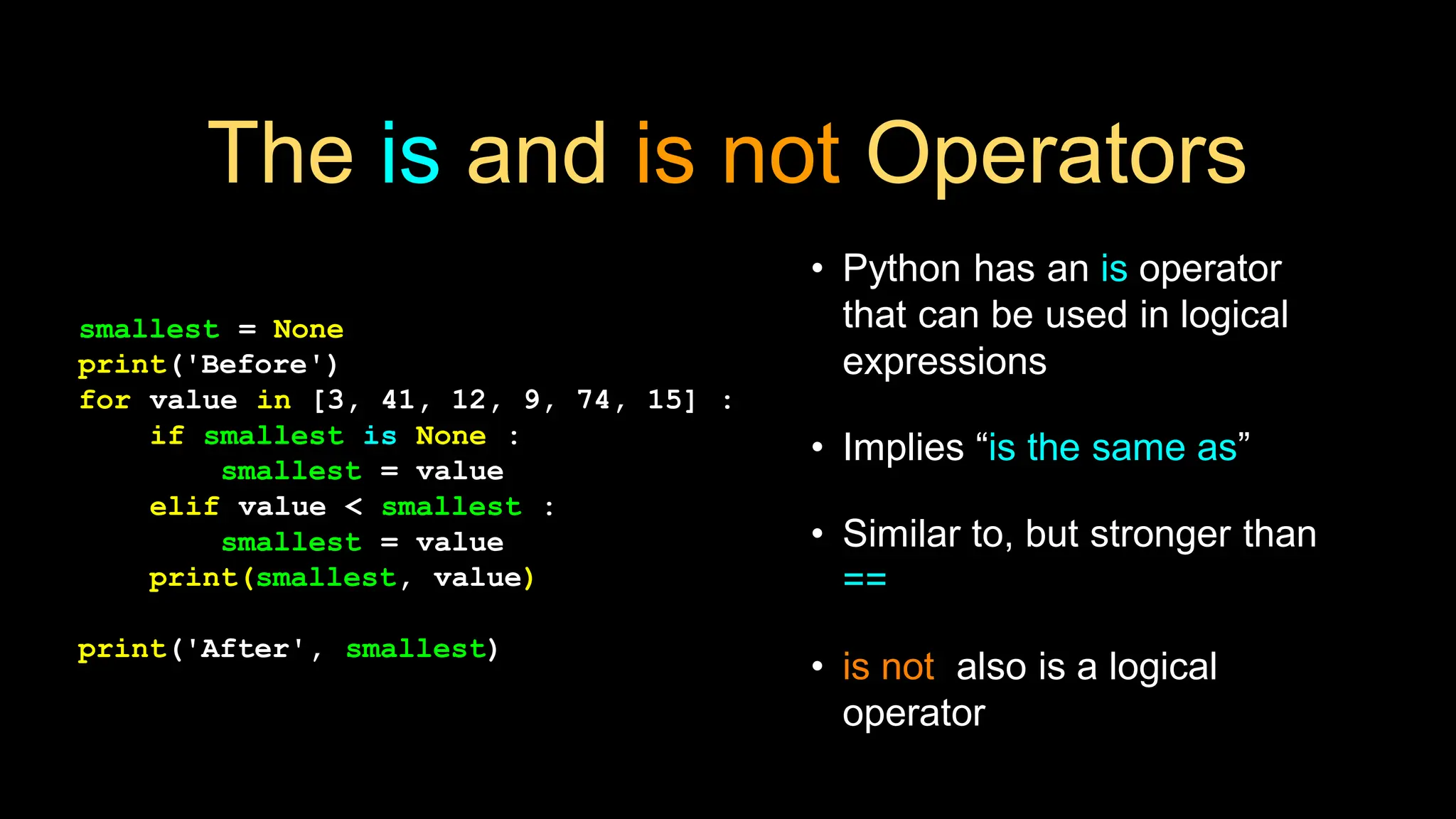 The is and is not Operators
• Python has an is operator
that can be used in logical
expressions
• Implies “is the same as”
• Similar to, but stronger than
==
• is not also is a logical
operator
smallest = None
print('Before')
for value in [3, 41, 12, 9, 74, 15] :
if smallest is None :
smallest = value
elif value < smallest :
smallest = value
print(smallest, value)
print('After', smallest)
 