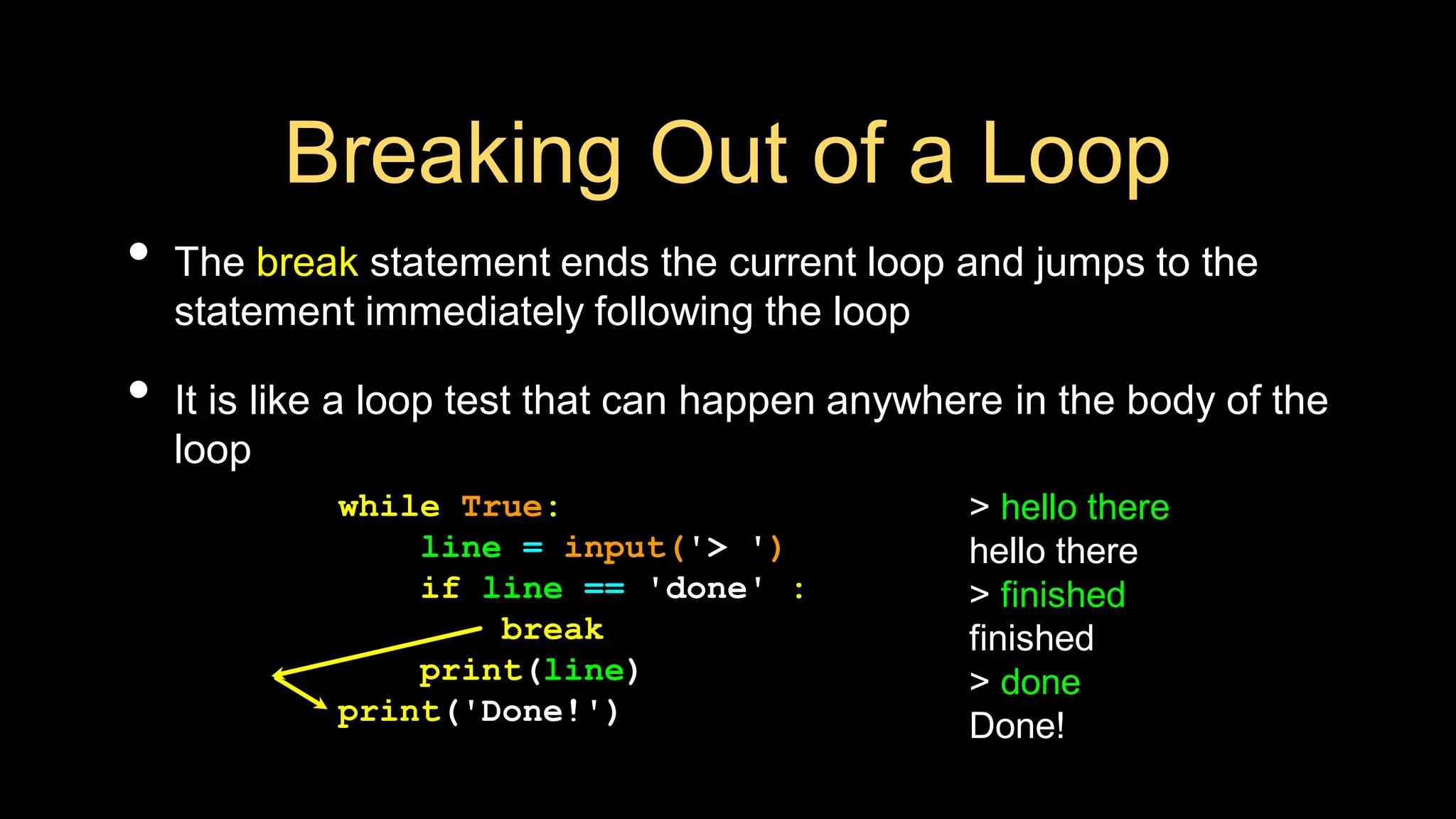 Breaking Out of a Loop
• The break statement ends the current loop and jumps to the
statement immediately following the loop
• It is like a loop test that can happen anywhere in the body of the
loop
> hello there
hello there
> finished
finished
> done
Done!
while True:
line = input('> ')
if line == 'done' :
break
print(line)
print('Done!')
 