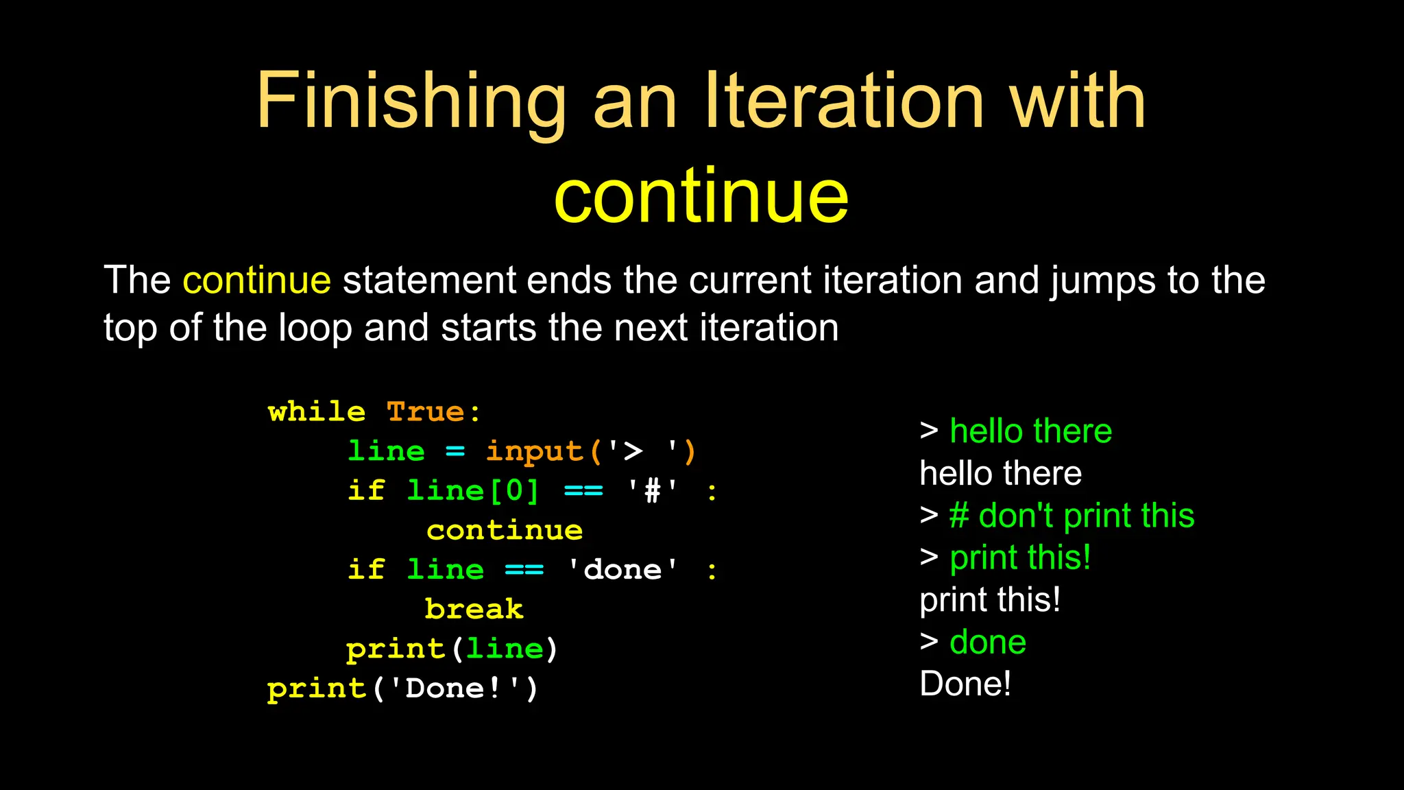 Finishing an Iteration with
continue
The continue statement ends the current iteration and jumps to the
top of the loop and starts the next iteration
while True:
line = input('> ')
if line[0] == '#' :
continue
if line == 'done' :
break
print(line)
print('Done!')
> hello there
hello there
> # don't print this
> print this!
print this!
> done
Done!
 