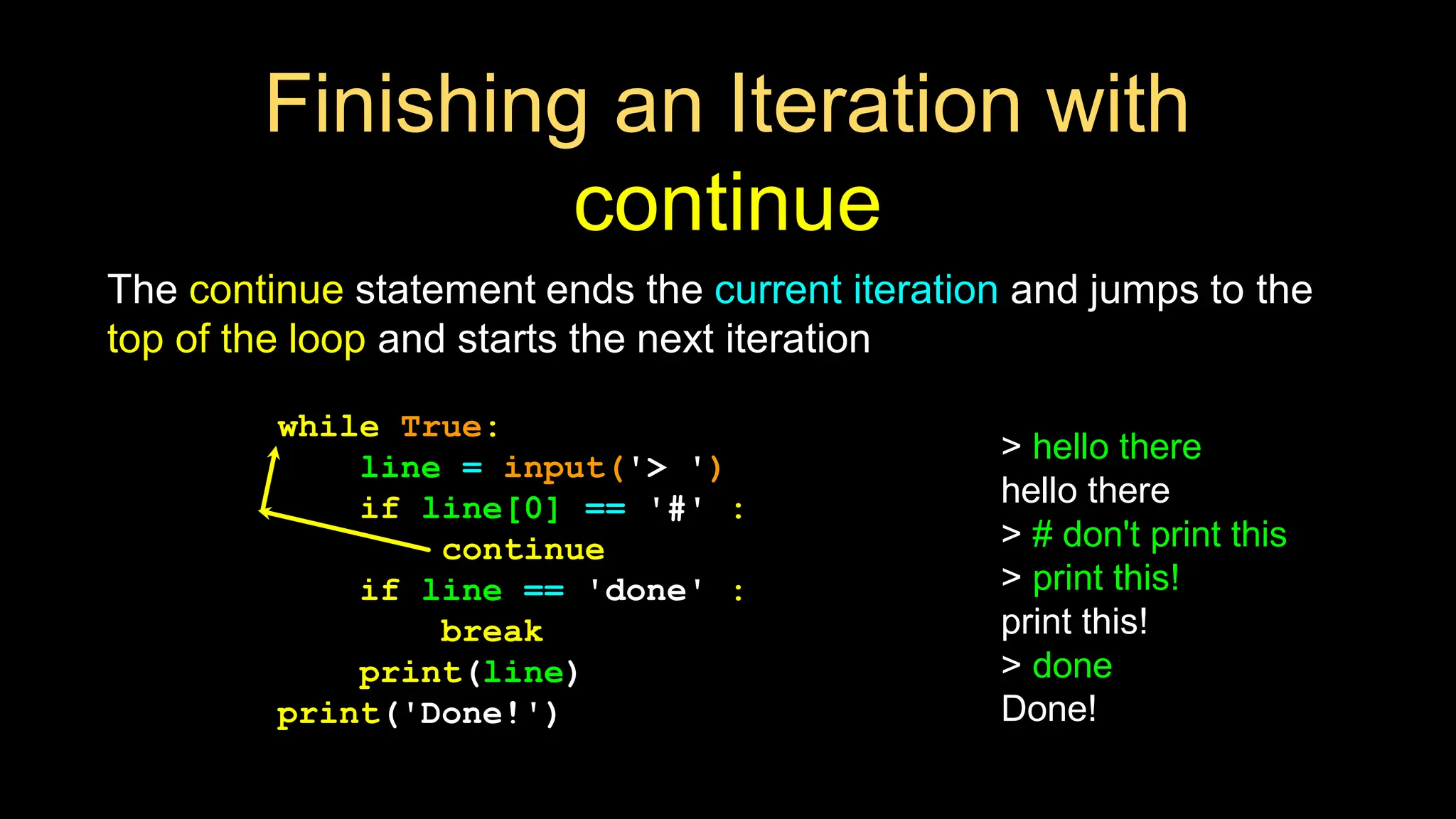Finishing an Iteration with
continue
The continue statement ends the current iteration and jumps to the
top of the loop and starts the next iteration
while True:
line = input('> ')
if line[0] == '#' :
continue
if line == 'done' :
break
print(line)
print('Done!')
> hello there
hello there
> # don't print this
> print this!
print this!
> done
Done!
 